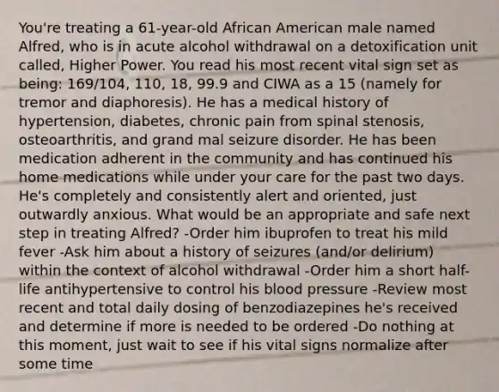 You're treating a 61-year-old African American male named Alfred, who is in acute alcohol withdrawal on a detoxification unit called, Higher Power. You read his most recent vital sign set as being: 169/104, 110, 18, 99.9 and CIWA as a 15 (namely for tremor and diaphoresis). He has a medical history of hypertension, diabetes, chronic pain from spinal stenosis, osteoarthritis, and grand mal seizure disorder. He has been medication adherent in the community and has continued his home medications while under your care for the past two days. He's completely and consistently alert and oriented, just outwardly anxious. What would be an appropriate and safe next step in treating Alfred? -Order him ibuprofen to treat his mild fever -Ask him about a history of seizures (and/or delirium) within the context of alcohol withdrawal -Order him a short half-life antihypertensive to control his blood pressure -Review most recent and total daily dosing of benzodiazepines he's received and determine if more is needed to be ordered -Do nothing at this moment, just wait to see if his vital signs normalize after some time