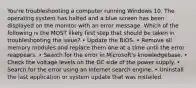 You're troubleshooting a computer running Windows 10. The operating system has halted and a blue screen has been displayed on the monitor with an error message. Which of the following is the MOST likely first step that should be taken in troubleshooting the issue? • Update the BIOS. • Remove all memory modules and replace them one at a time until the error reappears. • Search for the error in Microsoft's knowledgebase. • Check the voltage levels on the DC side of the power supply. • Search for the error using an Internet search engine. • Uninstall the last application or system update that was installed.