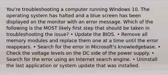 You're troubleshooting a computer running Windows 10. The operating system has halted and a blue screen has been displayed on the monitor with an error message. Which of the following is the MOST likely first step that should be taken in troubleshooting the issue? • Update the BIOS. • Remove all memory modules and replace them one at a time until the error reappears. • Search for the error in Microsoft's knowledgebase. • Check the voltage levels on the DC side of the power supply. • Search for the error using an Internet search engine. • Uninstall the last application or system update that was installed.