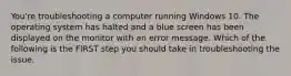 You're troubleshooting a computer running Windows 10. The operating system has halted and a blue screen has been displayed on the monitor with an error message. Which of the following is the FIRST step you should take in troubleshooting the issue.