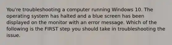 You're troubleshooting a computer running Windows 10. The operating system has halted and a blue screen has been displayed on the monitor with an error message. Which of the following is the FIRST step you should take in troubleshooting the issue.