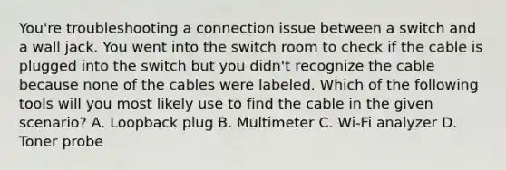 You're troubleshooting a connection issue between a switch and a wall jack. You went into the switch room to check if the cable is plugged into the switch but you didn't recognize the cable because none of the cables were labeled. Which of the following tools will you most likely use to find the cable in the given scenario? A. Loopback plug B. Multimeter C. Wi-Fi analyzer D. Toner probe