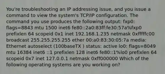 You're troubleshooting an IP addressing issue, and you issue a command to view the system's TCP/IP configuration. The command you use produces the following output: fxp0: flags=8843 mtu 1500 inet6 fe80::2a0:83ff:fe30:57a%fxp0 prefixlen 64 scopeid 0x1 inet 192.168.1.235 netmask 0xfffffc00 broadcast 255.255.255.255 ether 00:a0:83:30:05:7a media: Ethernet autoselect (100baseTX ) status: active lo0: flags=8049 mtu 16384 inet6 ::1 prefixlen 128 inet6 fe80::1%lo0 prefixlen 64 scopeid 0x7 inet 127.0.0.1 netmask 0xff000000 Which of the following operating systems are you working on?