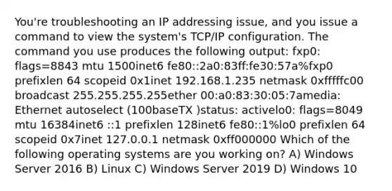 You're troubleshooting an IP addressing issue, and you issue a command to view the system's TCP/IP configuration. The command you use produces the following output: fxp0: flags=8843 mtu 1500inet6 fe80::2a0:83ff:fe30:57a%fxp0 prefixlen 64 scopeid 0x1inet 192.168.1.235 netmask 0xfffffc00 broadcast 255.255.255.255ether 00:a0:83:30:05:7amedia: Ethernet autoselect (100baseTX )status: activelo0: flags=8049 mtu 16384inet6 ::1 prefixlen 128inet6 fe80::1%lo0 prefixlen 64 scopeid 0x7inet 127.0.0.1 netmask 0xff000000 Which of the following operating systems are you working on? A) Windows Server 2016 B) Linux C) Windows Server 2019 D) Windows 10