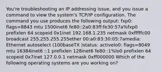 You're troubleshooting an IP addressing issue, and you issue a command to view the system's TCP/IP configuration. The command you use produces the following output: fxp0: flags=8843 mtu 1500inet6 fe80::2a0:83ff:fe30:57a%fxp0 prefixlen 64 scopeid 0x1inet 192.168.1.235 netmask 0xfffffc00 broadcast 255.255.255.255ether 00:a0:83:30:05:7amedia: Ethernet autoselect (100baseTX )status: activelo0: flags=8049 mtu 16384inet6 ::1 prefixlen 128inet6 fe80::1%lo0 prefixlen 64 scopeid 0x7inet 127.0.0.1 netmask 0xff000000 Which of the following operating systems are you working on?