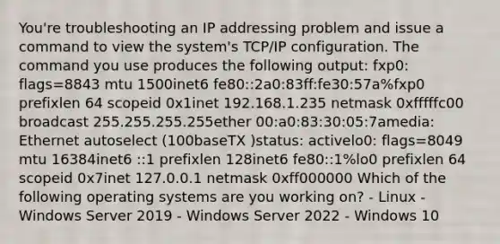 You're troubleshooting an IP addressing problem and issue a command to view the system's TCP/IP configuration. The command you use produces the following output: fxp0: flags=8843 mtu 1500inet6 fe80::2a0:83ff:fe30:57a%fxp0 prefixlen 64 scopeid 0x1inet 192.168.1.235 netmask 0xfffffc00 broadcast 255.255.255.255ether 00:a0:83:30:05:7amedia: Ethernet autoselect (100baseTX )status: activelo0: flags=8049 mtu 16384inet6 ::1 prefixlen 128inet6 fe80::1%lo0 prefixlen 64 scopeid 0x7inet 127.0.0.1 netmask 0xff000000 Which of the following operating systems are you working on? - Linux - Windows Server 2019 - Windows Server 2022 - Windows 10