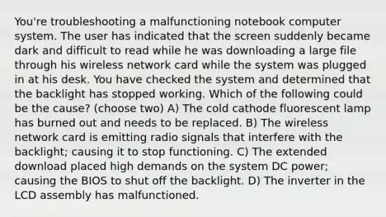 You're troubleshooting a malfunctioning notebook computer system. The user has indicated that the screen suddenly became dark and difficult to read while he was downloading a large file through his wireless network card while the system was plugged in at his desk. You have checked the system and determined that the backlight has stopped working. Which of the following could be the cause? (choose two) A) The cold cathode fluorescent lamp has burned out and needs to be replaced. B) The wireless network card is emitting radio signals that interfere with the backlight; causing it to stop functioning. C) The extended download placed high demands on the system DC power; causing the BIOS to shut off the backlight. D) The inverter in the LCD assembly has malfunctioned.