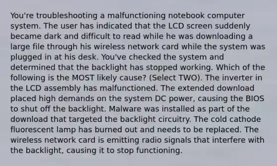 You're troubleshooting a malfunctioning notebook computer system. The user has indicated that the LCD screen suddenly became dark and difficult to read while he was downloading a large file through his wireless network card while the system was plugged in at his desk. You've checked the system and determined that the backlight has stopped working. Which of the following is the MOST likely cause? (Select TWO). The inverter in the LCD assembly has malfunctioned. The extended download placed high demands on the system DC power, causing the BIOS to shut off the backlight. Malware was installed as part of the download that targeted the backlight circuitry. The cold cathode fluorescent lamp has burned out and needs to be replaced. The wireless network card is emitting radio signals that interfere with the backlight, causing it to stop functioning.