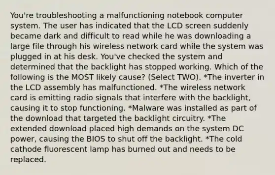 You're troubleshooting a malfunctioning notebook computer system. The user has indicated that the LCD screen suddenly became dark and difficult to read while he was downloading a large file through his wireless network card while the system was plugged in at his desk. You've checked the system and determined that the backlight has stopped working. Which of the following is the MOST likely cause? (Select TWO). *The inverter in the LCD assembly has malfunctioned. *The wireless network card is emitting radio signals that interfere with the backlight, causing it to stop functioning. *Malware was installed as part of the download that targeted the backlight circuitry. *The extended download placed high demands on the system DC power, causing the BIOS to shut off the backlight. *The cold cathode fluorescent lamp has burned out and needs to be replaced.