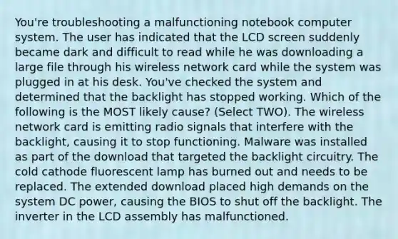 You're troubleshooting a malfunctioning notebook computer system. The user has indicated that the LCD screen suddenly became dark and difficult to read while he was downloading a large file through his wireless network card while the system was plugged in at his desk. You've checked the system and determined that the backlight has stopped working. Which of the following is the MOST likely cause? (Select TWO). The wireless network card is emitting radio signals that interfere with the backlight, causing it to stop functioning. Malware was installed as part of the download that targeted the backlight circuitry. The cold cathode fluorescent lamp has burned out and needs to be replaced. The extended download placed high demands on the system DC power, causing the BIOS to shut off the backlight. The inverter in the LCD assembly has malfunctioned.