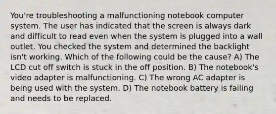 You're troubleshooting a malfunctioning notebook computer system. The user has indicated that the screen is always dark and difficult to read even when the system is plugged into a wall outlet. You checked the system and determined the backlight isn't working. Which of the following could be the cause? A) The LCD cut off switch is stuck in the off position. B) The notebook's video adapter is malfunctioning. C) The wrong AC adapter is being used with the system. D) The notebook battery is failing and needs to be replaced.