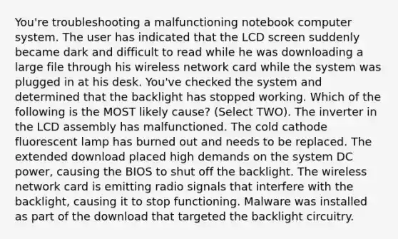 You're troubleshooting a malfunctioning notebook computer system. The user has indicated that the LCD screen suddenly became dark and difficult to read while he was downloading a large file through his wireless network card while the system was plugged in at his desk. You've checked the system and determined that the backlight has stopped working. Which of the following is the MOST likely cause? (Select TWO). The inverter in the LCD assembly has malfunctioned. The cold cathode fluorescent lamp has burned out and needs to be replaced. The extended download placed high demands on the system DC power, causing the BIOS to shut off the backlight. The wireless network card is emitting radio signals that interfere with the backlight, causing it to stop functioning. Malware was installed as part of the download that targeted the backlight circuitry.