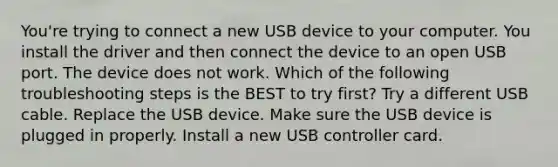 You're trying to connect a new USB device to your computer. You install the driver and then connect the device to an open USB port. The device does not work. Which of the following troubleshooting steps is the BEST to try first? Try a different USB cable. Replace the USB device. Make sure the USB device is plugged in properly. Install a new USB controller card.