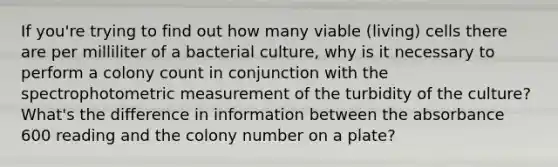 If you're trying to find out how many viable (living) cells there are per milliliter of a bacterial culture, why is it necessary to perform a colony count in conjunction with the spectrophotometric measurement of the turbidity of the culture? What's the difference in information between the absorbance 600 reading and the colony number on a plate?