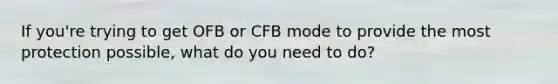 If you're trying to get OFB or CFB mode to provide the most protection possible, what do you need to do?