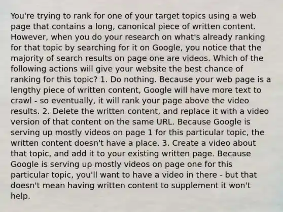 You're trying to rank for one of your target topics using a web page that contains a long, canonical piece of written content. However, when you do your research on what's already ranking for that topic by searching for it on Google, you notice that the majority of search results on page one are videos. Which of the following actions will give your website the best chance of ranking for this topic? 1. Do nothing. Because your web page is a lengthy piece of written content, Google will have more text to crawl - so eventually, it will rank your page above the video results. 2. Delete the written content, and replace it with a video version of that content on the same URL. Because Google is serving up mostly videos on page 1 for this particular topic, the written content doesn't have a place. 3. Create a video about that topic, and add it to your existing written page. Because Google is serving up mostly videos on page one for this particular topic, you'll want to have a video in there - but that doesn't mean having written content to supplement it won't help.