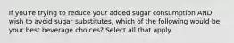 If you're trying to reduce your added sugar consumption AND wish to avoid sugar substitutes, which of the following would be your best beverage choices? Select all that apply.