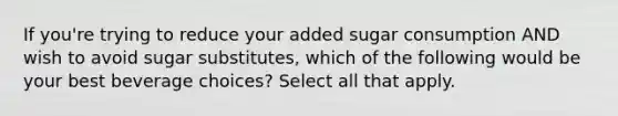 If you're trying to reduce your added sugar consumption AND wish to avoid sugar substitutes, which of the following would be your best beverage choices? Select all that apply.