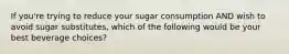 If you're trying to reduce your sugar consumption AND wish to avoid sugar substitutes, which of the following would be your best beverage choices?