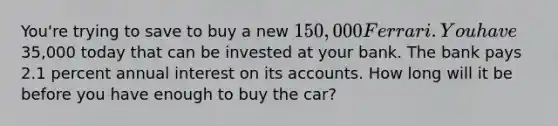 You're trying to save to buy a new 150,000 Ferrari. You have35,000 today that can be invested at your bank. The bank pays 2.1 percent annual interest on its accounts. How long will it be before you have enough to buy the car?