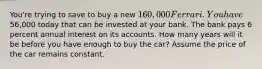 You're trying to save to buy a new 160,000 Ferrari. You have56,000 today that can be invested at your bank. The bank pays 6 percent annual interest on its accounts. How many years will it be before you have enough to buy the car? Assume the price of the car remains constant.