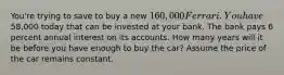 You're trying to save to buy a new 160,000 Ferrari. You have58,000 today that can be invested at your bank. The bank pays 6 percent annual interest on its accounts. How many years will it be before you have enough to buy the car? Assume the price of the car remains constant.