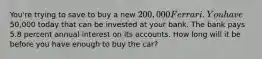 You're trying to save to buy a new 200,000 Ferrari. You have50,000 today that can be invested at your bank. The bank pays 5.8 percent annual interest on its accounts. How long will it be before you have enough to buy the car?