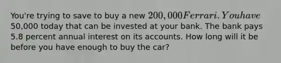 You're trying to save to buy a new 200,000 Ferrari. You have50,000 today that can be invested at your bank. The bank pays 5.8 percent annual interest on its accounts. How long will it be before you have enough to buy the car?