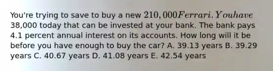 You're trying to save to buy a new 210,000 Ferrari. You have38,000 today that can be invested at your bank. The bank pays 4.1 percent annual interest on its accounts. How long will it be before you have enough to buy the car? A. 39.13 years B. 39.29 years C. 40.67 years D. 41.08 years E. 42.54 years