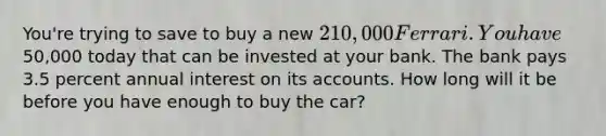 You're trying to save to buy a new 210,000 Ferrari. You have50,000 today that can be invested at your bank. The bank pays 3.5 percent annual interest on its accounts. How long will it be before you have enough to buy the car?