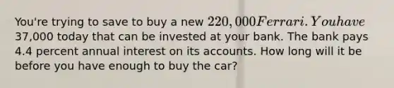 You're trying to save to buy a new 220,000 Ferrari. You have37,000 today that can be invested at your bank. The bank pays 4.4 percent annual interest on its accounts. How long will it be before you have enough to buy the car?