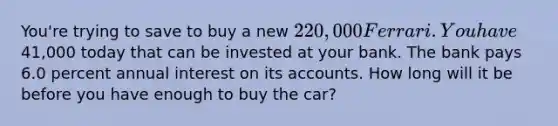 You're trying to save to buy a new 220,000 Ferrari. You have41,000 today that can be invested at your bank. The bank pays 6.0 percent annual interest on its accounts. How long will it be before you have enough to buy the car?