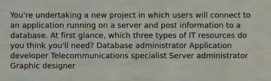 You're undertaking a new project in which users will connect to an application running on a server and post information to a database. At first glance, which three types of IT resources do you think you'll need? Database administrator Application developer Telecommunications specialist Server administrator Graphic designer