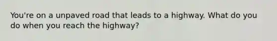 You're on a unpaved road that leads to a highway. What do you do when you reach the highway?