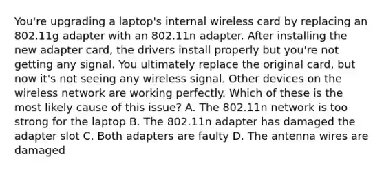 You're upgrading a laptop's internal wireless card by replacing an 802.11g adapter with an 802.11n adapter. After installing the new adapter card, the drivers install properly but you're not getting any signal. You ultimately replace the original card, but now it's not seeing any wireless signal. Other devices on the wireless network are working perfectly. Which of these is the most likely cause of this issue? A. The 802.11n network is too strong for the laptop B. The 802.11n adapter has damaged the adapter slot C. Both adapters are faulty D. The antenna wires are damaged