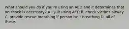 What should you do if you're using an AED and it determines that no shock is necessary? A. Quit using AED B. check victims airway C. provide rescue breathing if person isn't breathing D. all of these.