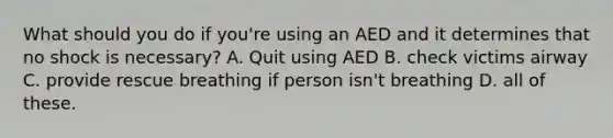 What should you do if you're using an AED and it determines that no shock is necessary? A. Quit using AED B. check victims airway C. provide rescue breathing if person isn't breathing D. all of these.