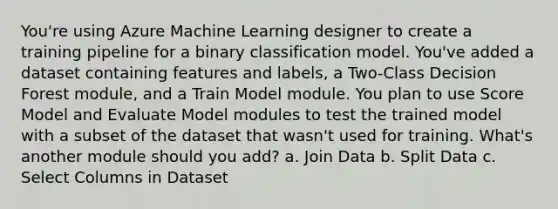 You're using Azure Machine Learning designer to create a training pipeline for a binary classification model. You've added a dataset containing features and labels, a Two-Class Decision Forest module, and a Train Model module. You plan to use Score Model and Evaluate Model modules to test the trained model with a subset of the dataset that wasn't used for training. What's another module should you add? a. Join Data b. Split Data c. Select Columns in Dataset