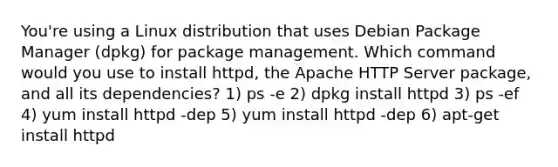 You're using a Linux distribution that uses Debian Package Manager (dpkg) for package management. Which command would you use to install httpd, the Apache HTTP Server package, and all its dependencies? 1) ps -e 2) dpkg install httpd 3) ps -ef 4) yum install httpd -dep 5) yum install httpd -dep 6) apt-get install httpd