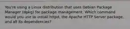 You're using a Linux distribution that uses Debian Package Manager (dpkg) for package management. Which command would you use to install httpd, the Apache HTTP Server package, and all its dependencies?