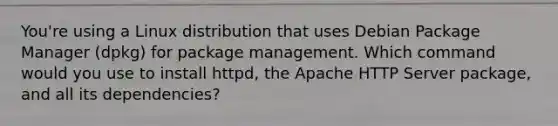 You're using a Linux distribution that uses Debian Package Manager (dpkg) for package management. Which command would you use to install httpd, the Apache HTTP Server package, and all its dependencies?