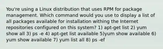 You're using a Linux distribution that uses RPM for package management. Which command would you use to display a list of all packages available for installation withing the Internet repositories configured on this system? 1) apt-get list 2) yum show all 3) ps -e 4) apt-get list available 5)yum show available 6) yum show available 7) yum list all 8) ps -ef