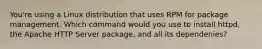 You're using a Linux distribution that uses RPM for package management. Which command would you use to install httpd, the Apache HTTP Server package, and all its dependenies?