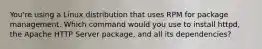 You're using a Linux distribution that uses RPM for package management. Which command would you use to install httpd, the Apache HTTP Server package, and all its dependencies?