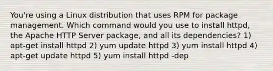 You're using a Linux distribution that uses RPM for package management. Which command would you use to install httpd, the Apache HTTP Server package, and all its dependencies? 1) apt-get install httpd 2) yum update httpd 3) yum install httpd 4) apt-get update httpd 5) yum install httpd -dep