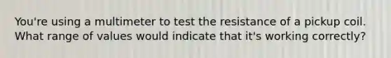 You're using a multimeter to test the resistance of a pickup coil. What range of values would indicate that it's working correctly?