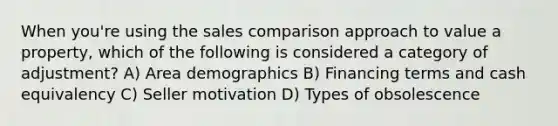 When you're using the sales comparison approach to value a property, which of the following is considered a category of adjustment? A) Area demographics B) Financing terms and cash equivalency C) Seller motivation D) Types of obsolescence