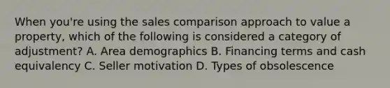 When you're using the sales comparison approach to value a property, which of the following is considered a category of adjustment? A. Area demographics B. Financing terms and cash equivalency C. Seller motivation D. Types of obsolescence