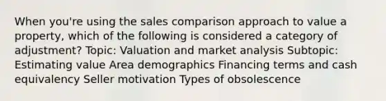 When you're using the sales comparison approach to value a property, which of the following is considered a category of adjustment? Topic: Valuation and market analysis Subtopic: Estimating value Area demographics Financing terms and cash equivalency Seller motivation Types of obsolescence