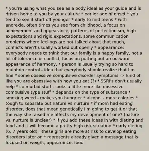 * you're using what you see as a body ideal as your guide and is driven home to you by your culture * earlier age of onset * you tend to see it start off younger * early to mid teens * with anorexia, often times you see from childhood, a focus on achievement and appearance, patterns of perfectionism, high expectations and rigid expectations, some communication problems where feelings are not talked about that much, conflicts aren't usually worked out openly * appearance: everybody needs to think that our family is a happy family, not a lot of tolerance of conflict, focus on putting out an outward appearance of harmony, * person is usually trying so hard to maintain control - idea that everybody should realize that I'm fine * some obsessive compulsive disorder symptoms -> kind of like you are obsessive with how you eat (?) * SSRI's don't usually help * co morbid stuff - looks a little more like obsessive compulsive type stuff * depends on the type of substance * smoking weed - makes you hungrier * alcohol - more calories * tough to separate out nature vs nurture * if mom had eating disorder, does that mean genetically I'm going to get it or that the way she raised me affects my development of one? (nature vs. nurture is unclear) * if you add these ideas in with dieting and food and it will become a pretty high risk situation * early dieting (6, 7 years old) - these girls are more at risk to develop eating disorders later on * represents already given a message that is focused on weight, appearance, food